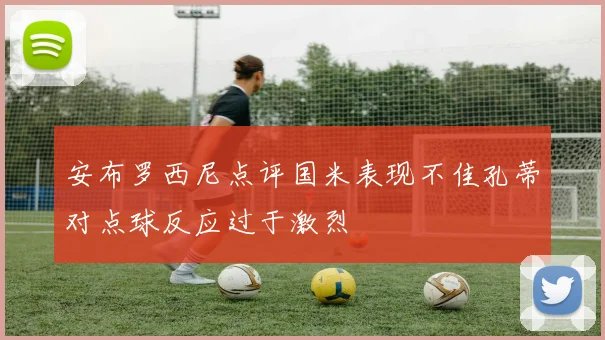 安布罗西尼点评国米表现不佳孔蒂对点球反应过于激烈