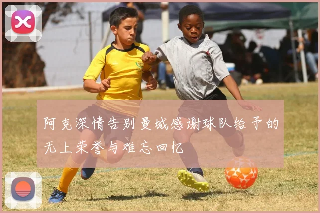 阿克深情告别曼城感谢球队给予的无上荣誉与难忘回忆