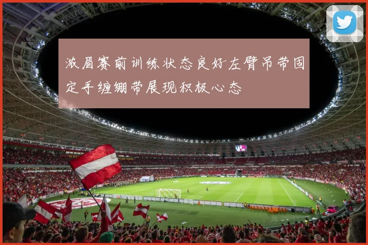 浓眉赛前训练状态良好左臂吊带固定手缠绷带展现积极心态