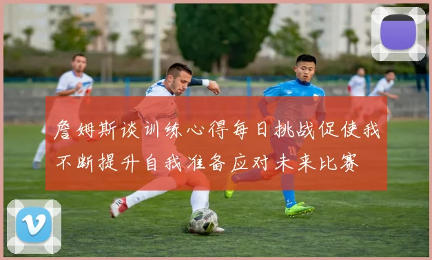 詹姆斯谈训练心得每日挑战促使我不断提升自我准备应对未来比赛