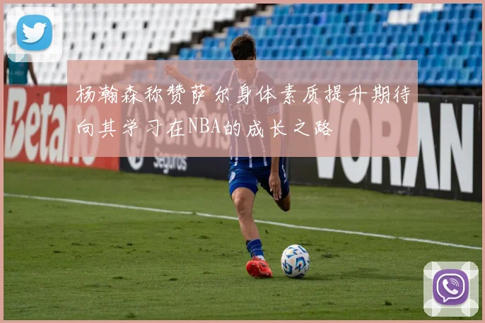 杨瀚森称赞萨尔身体素质提升期待向其学习在NBA的成长之路