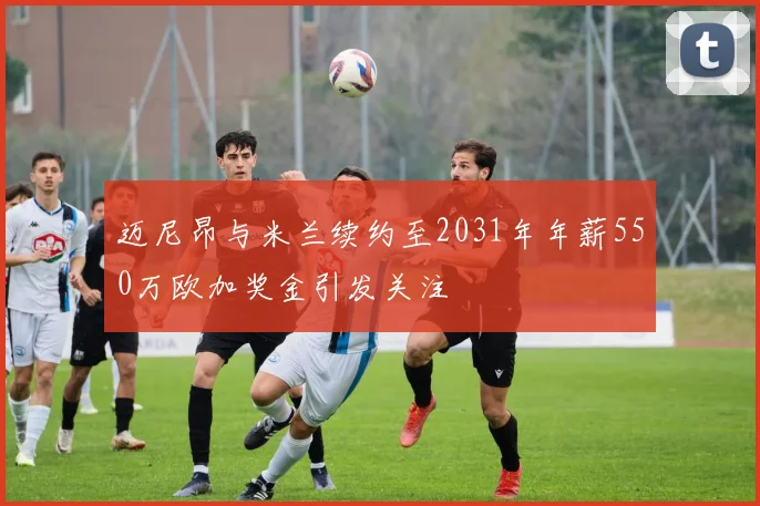 迈尼昂与米兰续约至2031年年薪550万欧加奖金引发关注