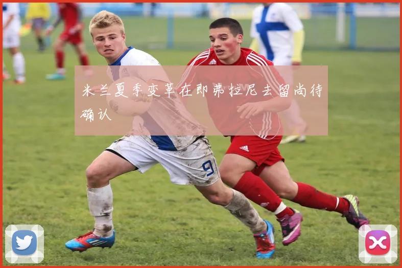 米兰夏季变革在即弗拉尼去留尚待确认