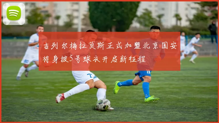 吉列尔梅拉莫斯正式加盟北京国安将身披5号球衣开启新征程