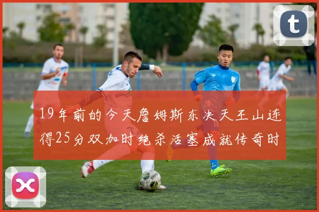 19年前的今天詹姆斯东决天王山连得25分双加时绝杀活塞成就传奇时刻