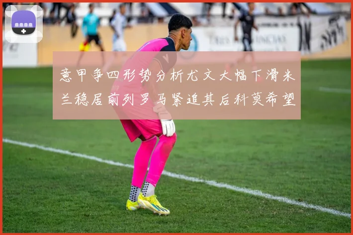 意甲争四形势分析尤文大幅下滑米兰稳居前列罗马紧追其后科莫希望渺茫