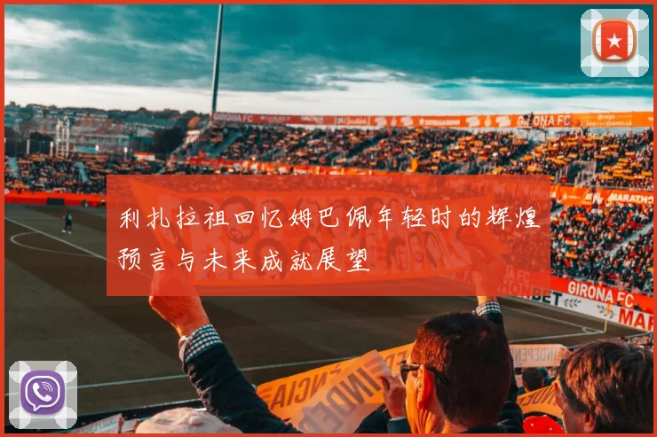 利扎拉祖回忆姆巴佩年轻时的辉煌预言与未来成就展望