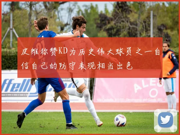 皮维称赞KD为历史伟大球员之一自信自己的防守表现相当出色