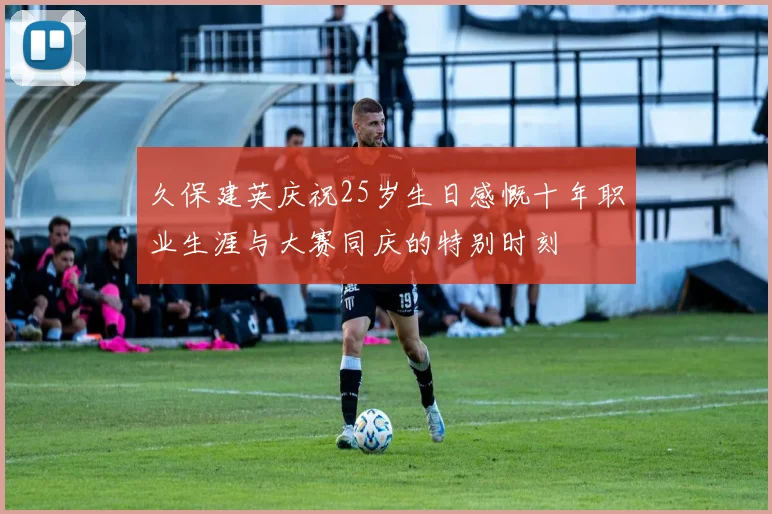 久保建英庆祝25岁生日感慨十年职业生涯与大赛同庆的特别时刻