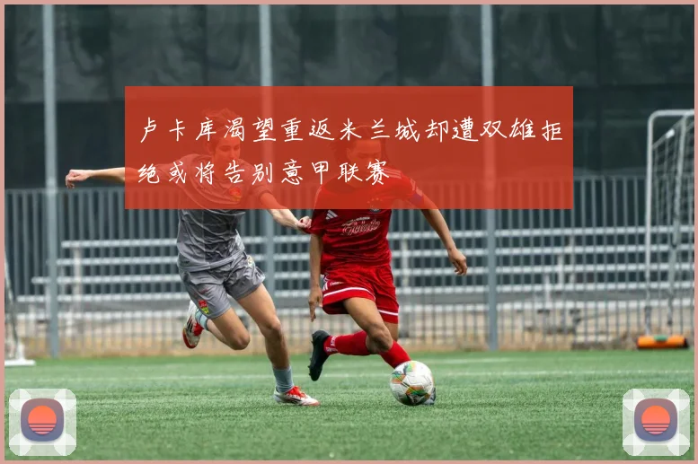卢卡库渴望重返米兰城却遭双雄拒绝或将告别意甲联赛