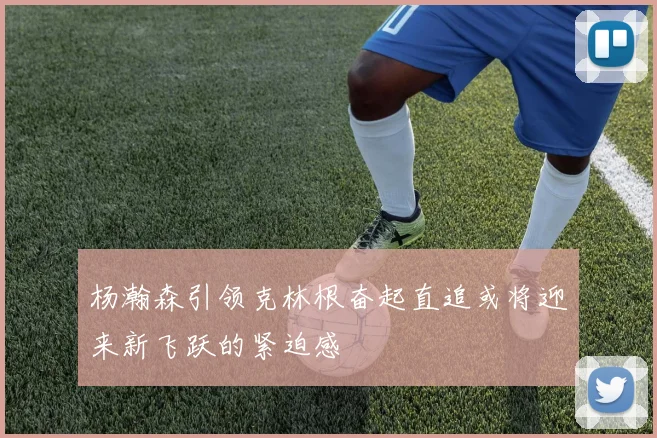 杨瀚森引领克林根奋起直追或将迎来新飞跃的紧迫感