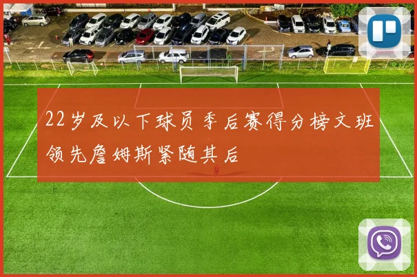 22岁及以下球员季后赛得分榜文班领先詹姆斯紧随其后